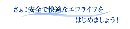 さぁ！安全で快適なエコライフをはじめましょう！